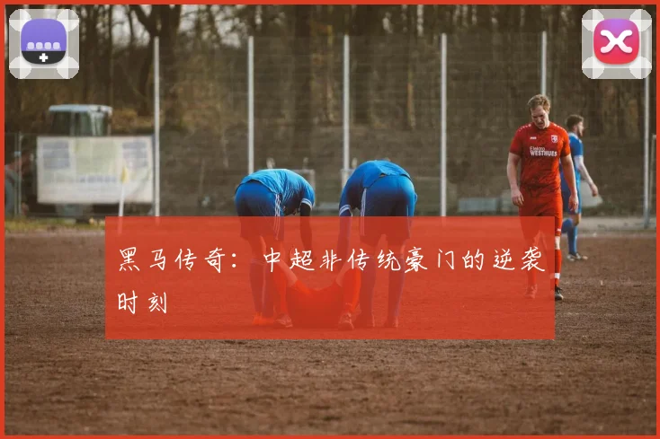 黑马传奇：中超非传统豪门的逆袭时刻