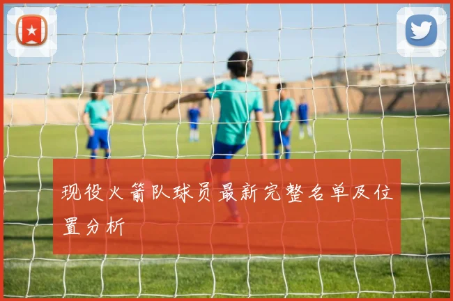 现役火箭队球员最新完整名单及位置分析